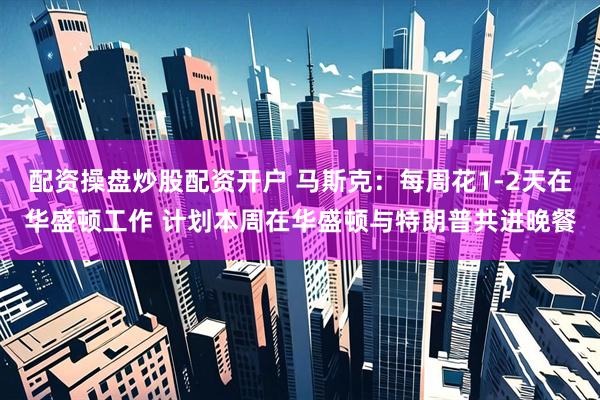 配资操盘炒股配资开户 马斯克：每周花1-2天在华盛顿工作 计划本周在华盛顿与特朗普共进晚餐