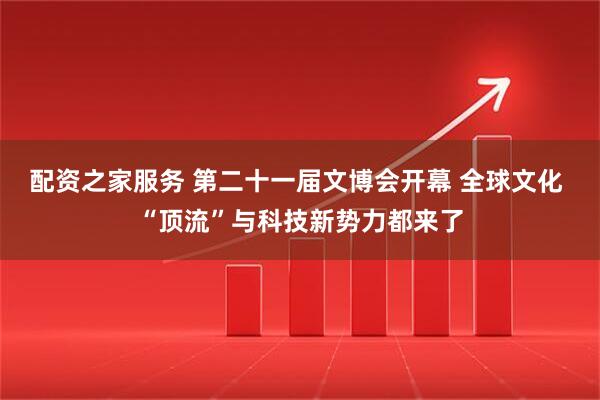 配资之家服务 第二十一届文博会开幕 全球文化 “顶流”与科技新势力都来了