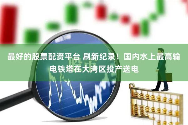 最好的股票配资平台 刷新纪录！国内水上最高输电铁塔在大湾区投产送电