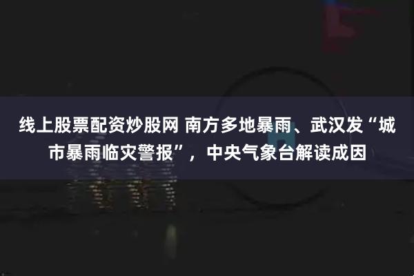 线上股票配资炒股网 南方多地暴雨、武汉发“城市暴雨临灾警报”，中央气象台解读成因