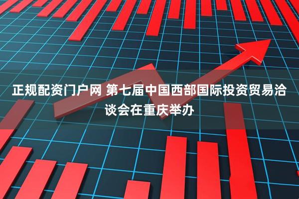 正规配资门户网 第七届中国西部国际投资贸易洽谈会在重庆举办