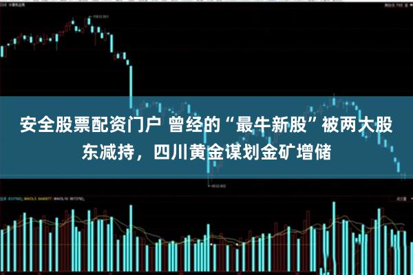 安全股票配资门户 曾经的“最牛新股”被两大股东减持，四川黄金谋划金矿增储