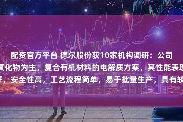 配资官方平台 德尔股份获10家机构调研：公司研发的固态电池选择了氧化物为主，复合有机材料的电解质方案，其性能表现较好，安全性高，工艺流程简单，易于批量生产，具有较强的市场竞争力（附调研问答）