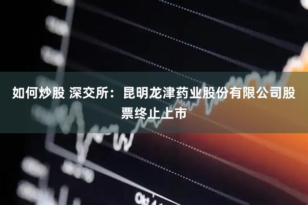 如何炒股 深交所：昆明龙津药业股份有限公司股票终止上市