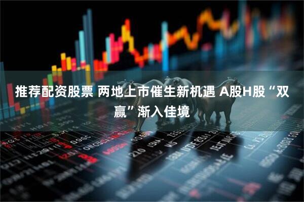 推荐配资股票 两地上市催生新机遇 A股H股“双赢”渐入佳境