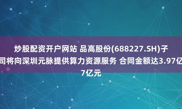 炒股配资开户网站 品高股份(688227.SH)子公司将向深圳元脉提供算力资源服务 合同金额达3.97亿元