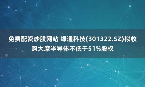 免费配资炒股网站 绿通科技(301322.SZ)拟收购大摩半导体不低于51%股权