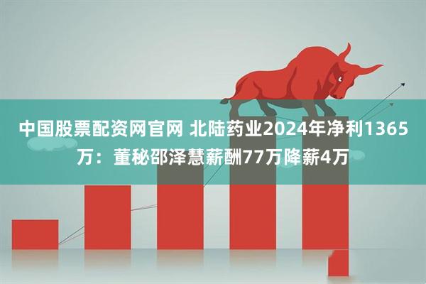 中国股票配资网官网 北陆药业2024年净利1365万：董秘邵泽慧薪酬77万降薪4万