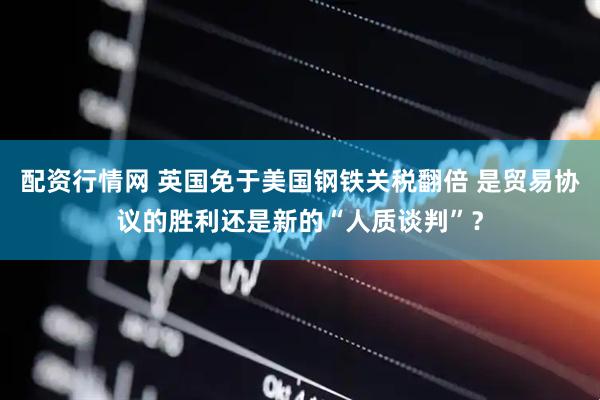 配资行情网 英国免于美国钢铁关税翻倍 是贸易协议的胜利还是新的“人质谈判”？