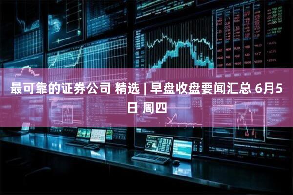 最可靠的证券公司 精选 | 早盘收盘要闻汇总 6月5日 周四