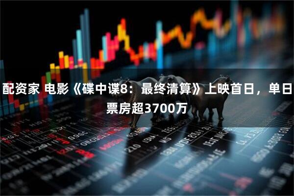 配资家 电影《碟中谍8：最终清算》上映首日，单日票房超3700万