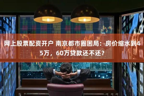 网上股票配资开户 南京都市圈困局：房价缩水到45万，60万贷款还不还？