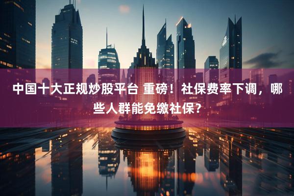 中国十大正规炒股平台 重磅！社保费率下调，哪些人群能免缴社保？