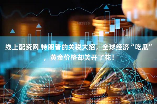 线上配资网 特朗普的关税大招，全球经济“吃瓜”，黄金价格却笑开了花！