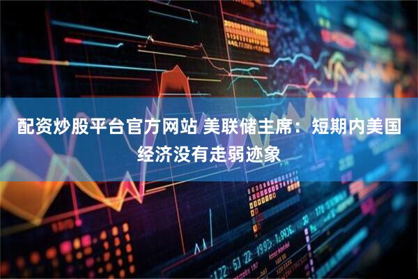 配资炒股平台官方网站 美联储主席：短期内美国经济没有走弱迹象