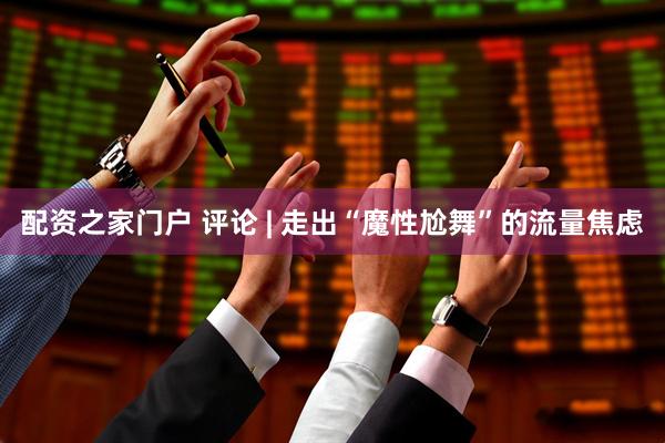 配资之家门户 评论 | 走出“魔性尬舞”的流量焦虑