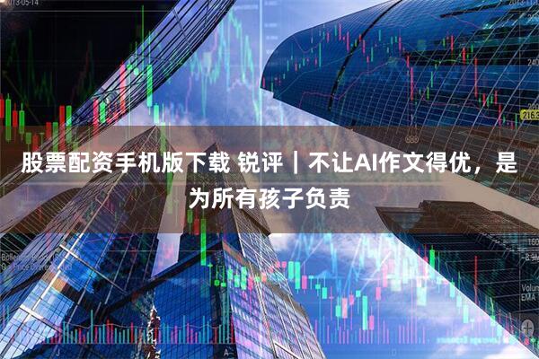 股票配资手机版下载 锐评｜不让AI作文得优，是为所有孩子负责