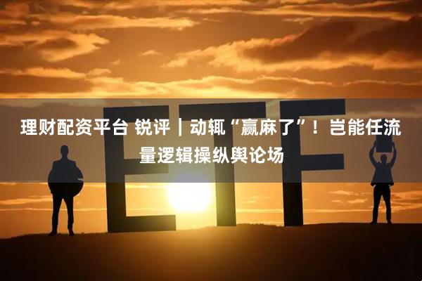 理财配资平台 锐评｜动辄“赢麻了”！岂能任流量逻辑操纵舆论场