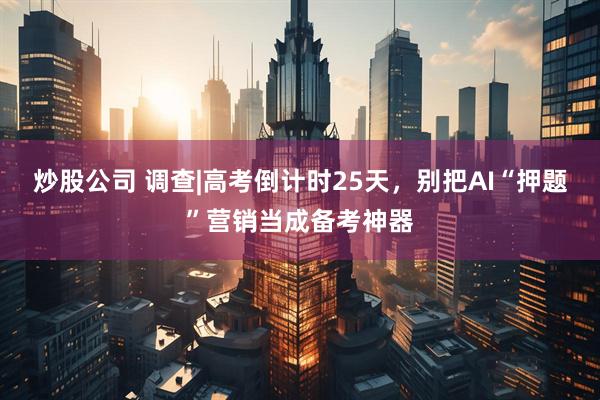 炒股公司 调查|高考倒计时25天，别把AI“押题”营销当成备考神器