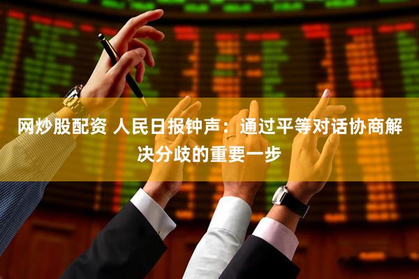网炒股配资 人民日报钟声：通过平等对话协商解决分歧的重要一步