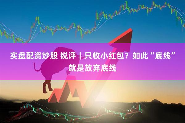 实盘配资炒股 锐评｜只收小红包？如此“底线”就是放弃底线
