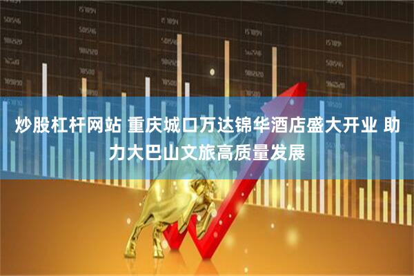 炒股杠杆网站 重庆城口万达锦华酒店盛大开业 助力大巴山文旅高质量发展