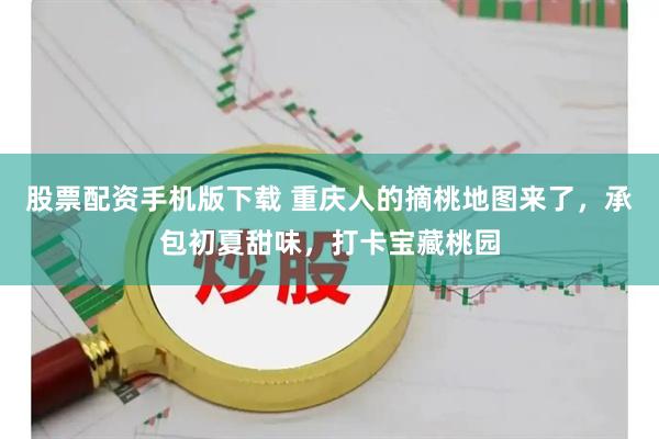 股票配资手机版下载 重庆人的摘桃地图来了，承包初夏甜味，打卡宝藏桃园