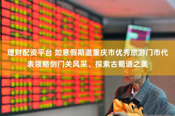 理财配资平台 如意假期邀重庆市优秀旅游门市代表领略剑门关风采、探索古蜀道之美