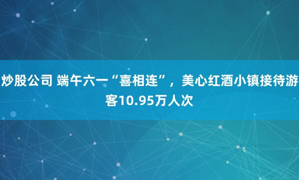 炒股公司 端午六一“喜相连”，美心红酒小镇接待游客10.95万人次