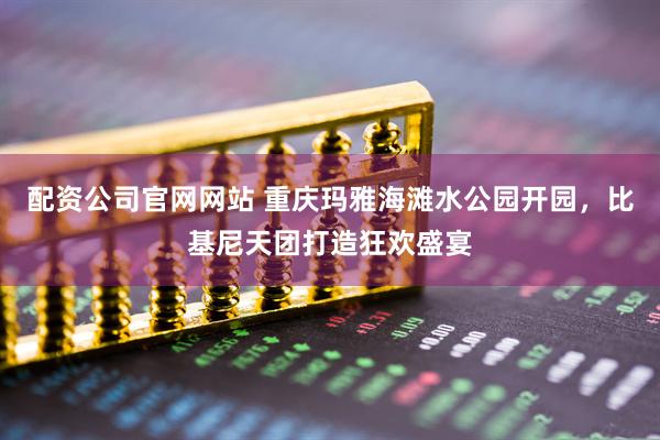配资公司官网网站 重庆玛雅海滩水公园开园，比基尼天团打造狂欢盛宴