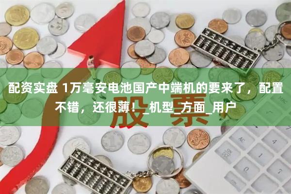 配资实盘 1万毫安电池国产中端机的要来了，配置不错，还很薄！_机型_方面_用户