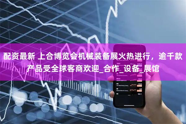 配资最新 上合博览会机械装备展火热进行，逾千款产品受全球客商欢迎_合作_设备_展馆