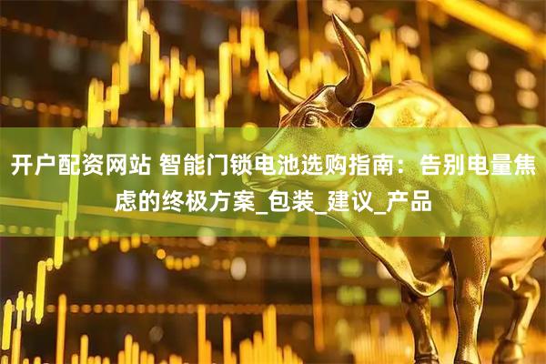 开户配资网站 智能门锁电池选购指南：告别电量焦虑的终极方案_包装_建议_产品