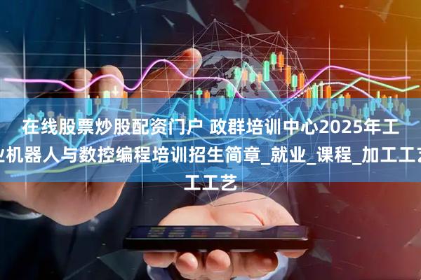 在线股票炒股配资门户 政群培训中心2025年工业机器人与数控编程培训招生简章_就业_课程_加工工艺