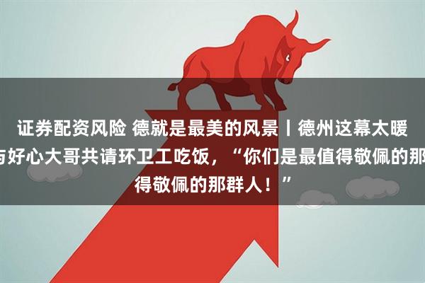 证券配资风险 德就是最美的风景丨德州这幕太暖！老板与好心大哥共请环卫工吃饭，“你们是最值得敬佩的那群人！”