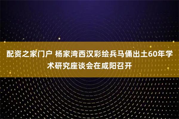配资之家门户 杨家湾西汉彩绘兵马俑出土60年学术研究座谈会在咸阳召开