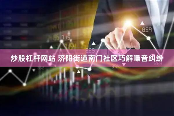 炒股杠杆网站 济阳街道南门社区巧解噪音纠纷