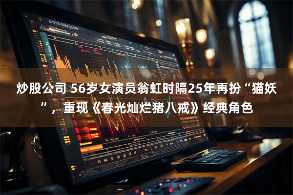 炒股公司 56岁女演员翁虹时隔25年再扮“猫妖”，重现《春光灿烂猪八戒》经典角色