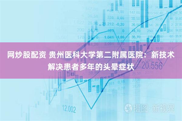 网炒股配资 贵州医科大学第二附属医院：新技术解决患者多年的头晕症状