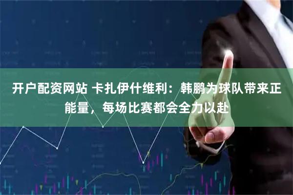 开户配资网站 卡扎伊什维利：韩鹏为球队带来正能量，每场比赛都会全力以赴
