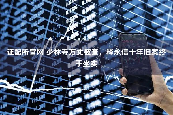 证配所官网 少林寺方丈被查，释永信十年旧案终于坐实