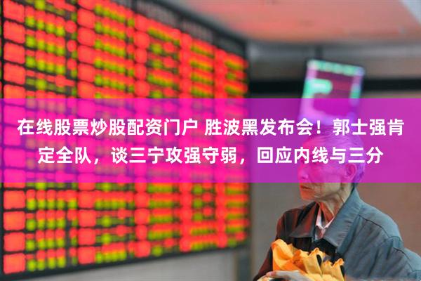 在线股票炒股配资门户 胜波黑发布会！郭士强肯定全队，谈三宁攻强守弱，回应内线与三分