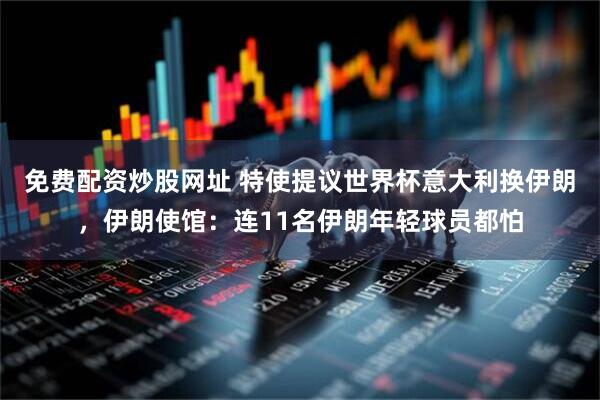 免费配资炒股网址 特使提议世界杯意大利换伊朗，伊朗使馆：连11名伊朗年轻球员都怕